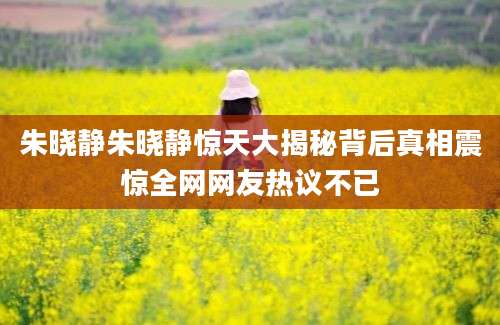 朱晓静朱晓静惊天大揭秘背后真相震惊全网网友热议不已