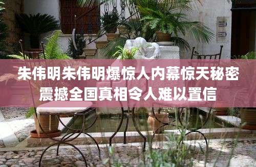 朱伟明朱伟明爆惊人内幕惊天秘密震撼全国真相令人难以置信