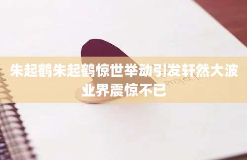 朱起鹤朱起鹤惊世举动引发轩然大波业界震惊不已