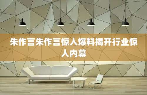 朱作言朱作言惊人爆料揭开行业惊人内幕
