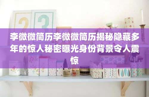 李微微简历李微微简历揭秘隐藏多年的惊人秘密曝光身份背景令人震惊