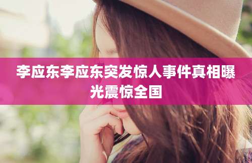 李应东李应东突发惊人事件真相曝光震惊全国