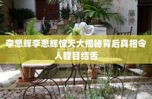 李思辉李思辉惊天大揭秘背后真相令人瞠目结舌
