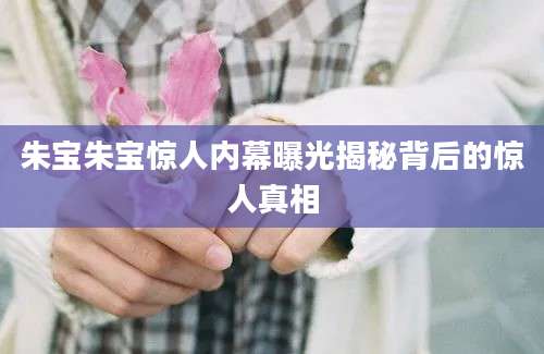 朱宝朱宝惊人内幕曝光揭秘背后的惊人真相