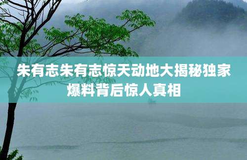 朱有志朱有志惊天动地大揭秘独家爆料背后惊人真相