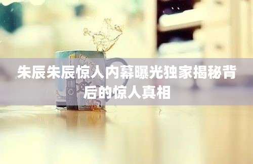 朱辰朱辰惊人内幕曝光独家揭秘背后的惊人真相