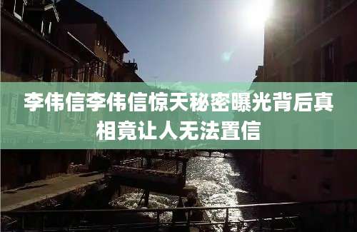 李伟信李伟信惊天秘密曝光背后真相竟让人无法置信
