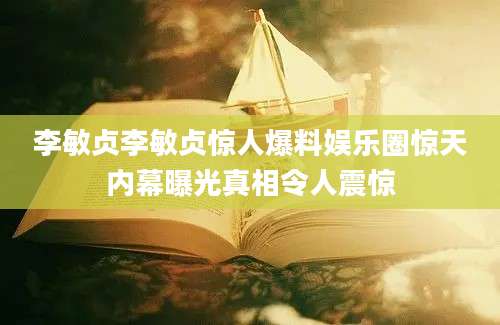 李敏贞李敏贞惊人爆料娱乐圈惊天内幕曝光真相令人震惊