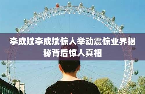 李成斌李成斌惊人举动震惊业界揭秘背后惊人真相