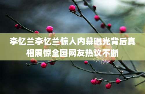 李忆兰李忆兰惊人内幕曝光背后真相震惊全国网友热议不断