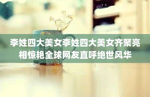李姓四大美女李姓四大美女齐聚亮相惊艳全球网友直呼绝世风华