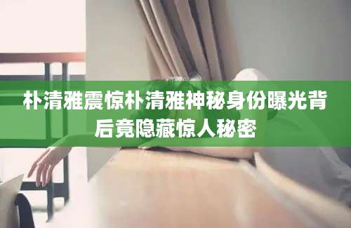 朴清雅震惊朴清雅神秘身份曝光背后竟隐藏惊人秘密