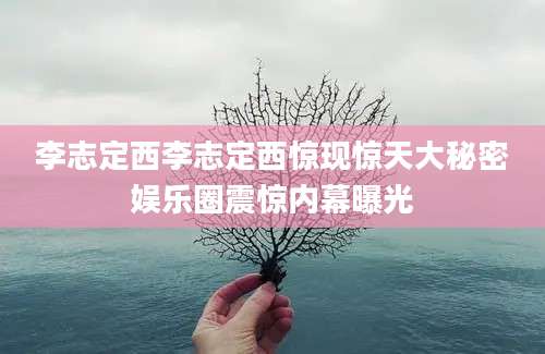 李志定西李志定西惊现惊天大秘密娱乐圈震惊内幕曝光