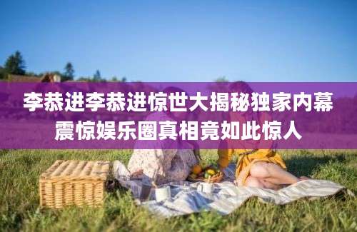 李恭进李恭进惊世大揭秘独家内幕震惊娱乐圈真相竟如此惊人