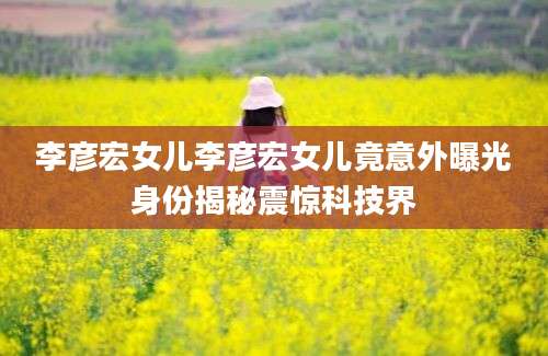 李彦宏女儿李彦宏女儿竟意外曝光身份揭秘震惊科技界