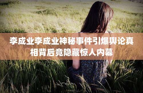 李成业李成业神秘事件引爆舆论真相背后竟隐藏惊人内幕