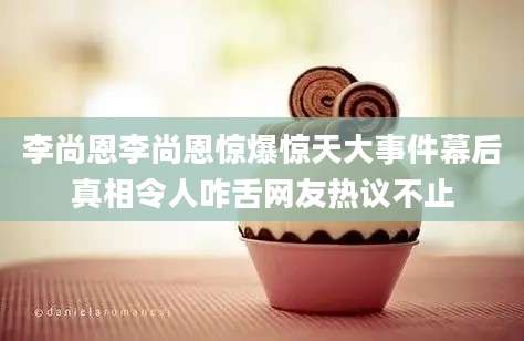 李尚恩李尚恩惊爆惊天大事件幕后真相令人咋舌网友热议不止