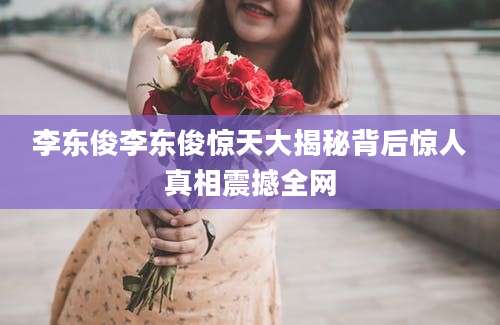 李东俊李东俊惊天大揭秘背后惊人真相震撼全网