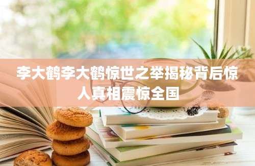 李大鹤李大鹤惊世之举揭秘背后惊人真相震惊全国