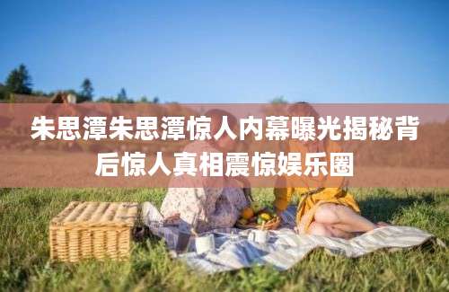 朱思潭朱思潭惊人内幕曝光揭秘背后惊人真相震惊娱乐圈