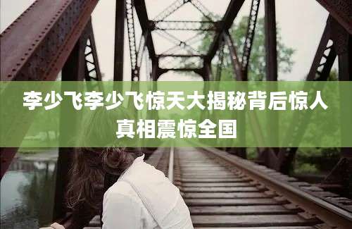 李少飞李少飞惊天大揭秘背后惊人真相震惊全国