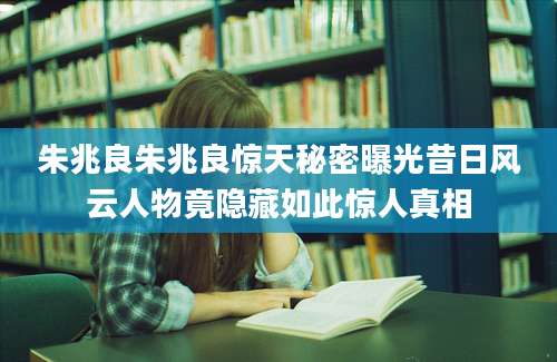 朱兆良朱兆良惊天秘密曝光昔日风云人物竟隐藏如此惊人真相