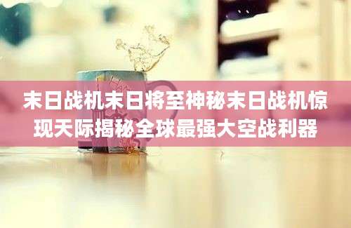 末日战机末日将至神秘末日战机惊现天际揭秘全球最强大空战利器
