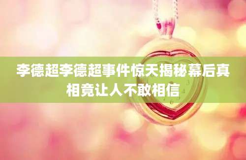 李德超李德超事件惊天揭秘幕后真相竟让人不敢相信