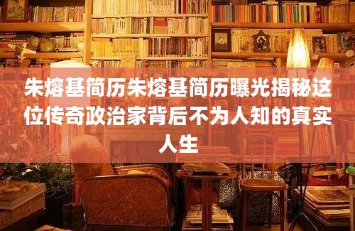 朱熔基简历朱熔基简历曝光揭秘这位传奇政治家背后不为人知的真实人生