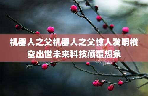 机器人之父机器人之父惊人发明横空出世未来科技颠覆想象
