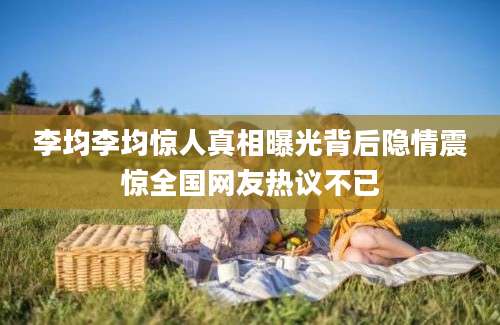 李均李均惊人真相曝光背后隐情震惊全国网友热议不已