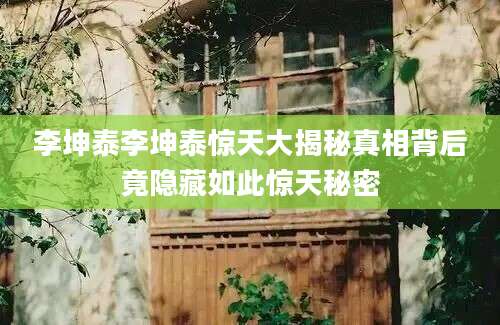 李坤泰李坤泰惊天大揭秘真相背后竟隐藏如此惊天秘密