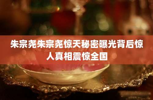 朱宗尧朱宗尧惊天秘密曝光背后惊人真相震惊全国