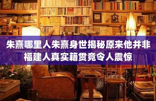 朱熹哪里人朱熹身世揭秘原来他并非福建人真实籍贯竟令人震惊