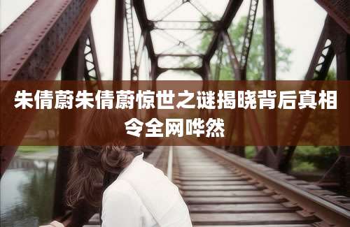 朱倩蔚朱倩蔚惊世之谜揭晓背后真相令全网哗然