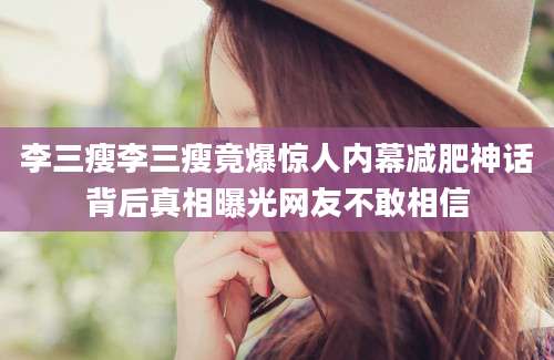 李三瘦李三瘦竟爆惊人内幕减肥神话背后真相曝光网友不敢相信