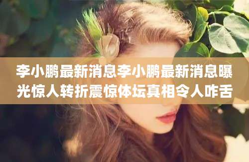 李小鹏最新消息李小鹏最新消息曝光惊人转折震惊体坛真相令人咋舌