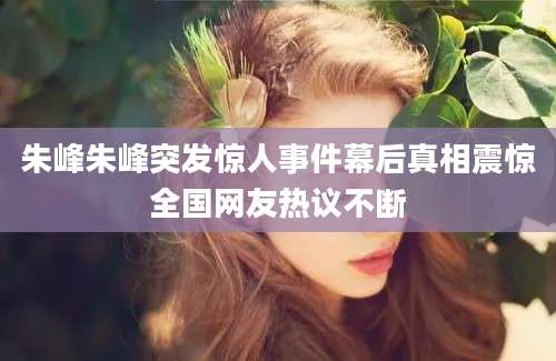 朱峰朱峰突发惊人事件幕后真相震惊全国网友热议不断