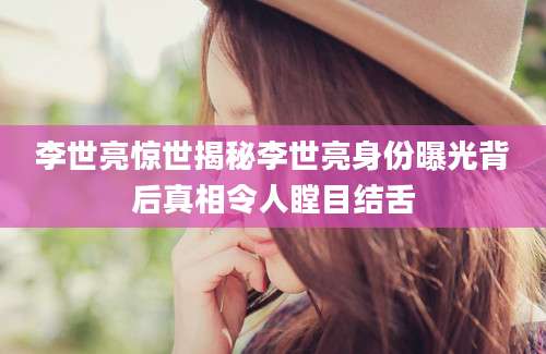 李世亮惊世揭秘李世亮身份曝光背后真相令人瞠目结舌