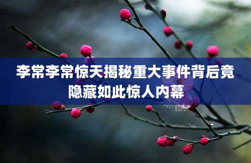 李常李常惊天揭秘重大事件背后竟隐藏如此惊人内幕