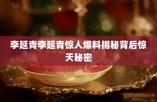 李延青李延青惊人爆料揭秘背后惊天秘密