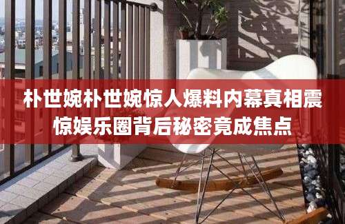 朴世婉朴世婉惊人爆料内幕真相震惊娱乐圈背后秘密竟成焦点