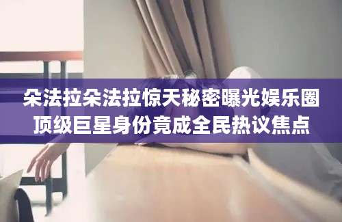 朵法拉朵法拉惊天秘密曝光娱乐圈顶级巨星身份竟成全民热议焦点
