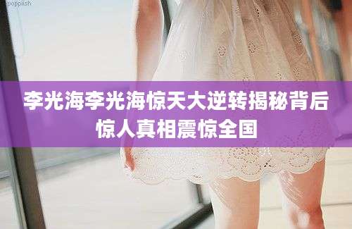 李光海李光海惊天大逆转揭秘背后惊人真相震惊全国