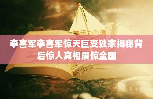 李喜军李喜军惊天巨变独家揭秘背后惊人真相震惊全国