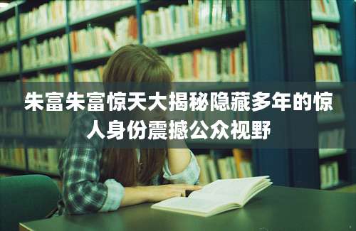 朱富朱富惊天大揭秘隐藏多年的惊人身份震撼公众视野