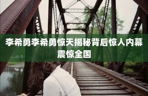 李希勇李希勇惊天揭秘背后惊人内幕震惊全国