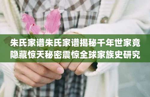 朱氏家谱朱氏家谱揭秘千年世家竟隐藏惊天秘密震惊全球家族史研究