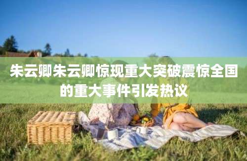 朱云卿朱云卿惊现重大突破震惊全国的重大事件引发热议