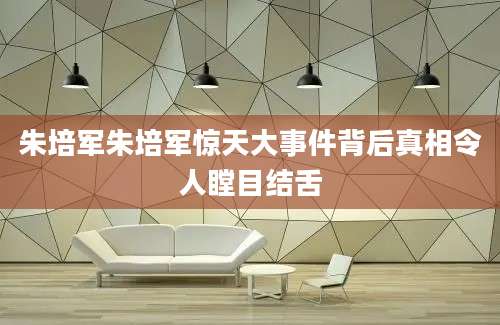 朱培军朱培军惊天大事件背后真相令人瞠目结舌
